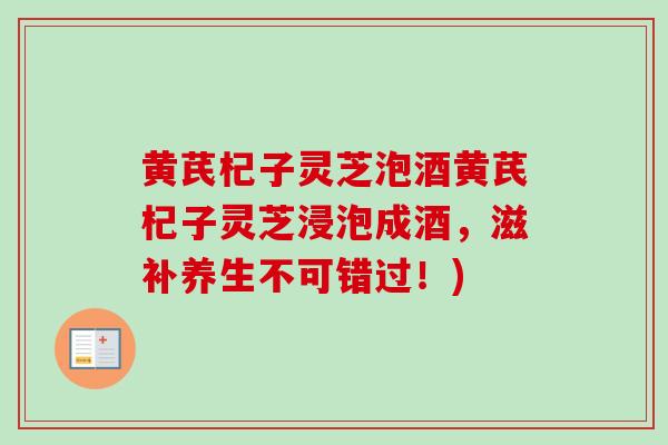 黄芪杞子灵芝泡酒黄芪杞子灵芝浸泡成酒，滋补养生不可错过！)