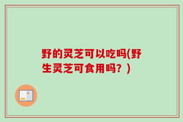 野的灵芝可以吃吗(野生灵芝可食用吗？)