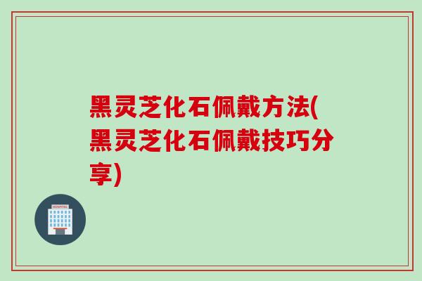 黑灵芝化石佩戴方法(黑灵芝化石佩戴技巧分享)