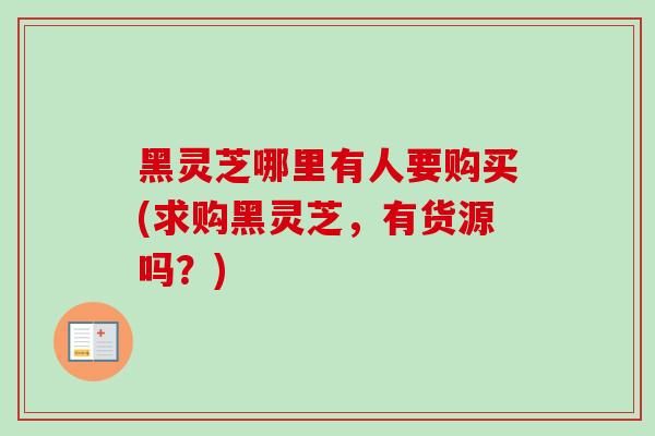 黑灵芝哪里有人要购买(求购黑灵芝，有货源吗？)