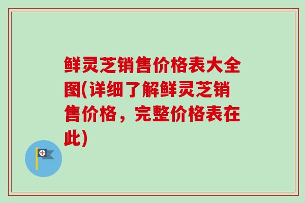 鲜灵芝销售价格表大全图(详细了解鲜灵芝销售价格，完整价格表在此)