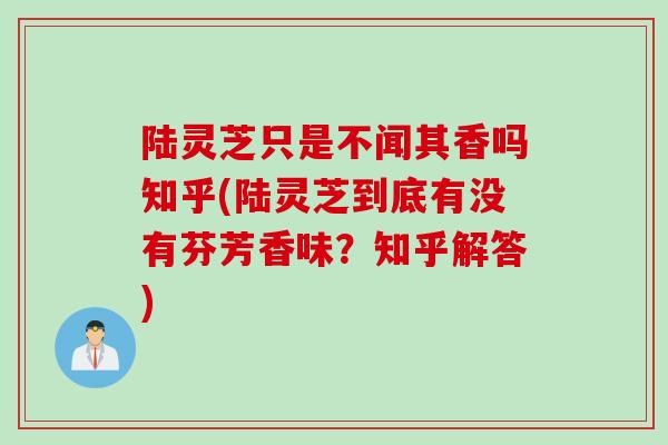 陆灵芝只是不闻其香吗知乎(陆灵芝到底有没有芬芳香味？知乎解答)