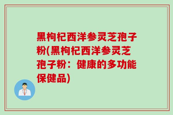 黑枸杞西洋参灵芝孢子粉(黑枸杞西洋参灵芝孢子粉：健康的多功能保健品)
