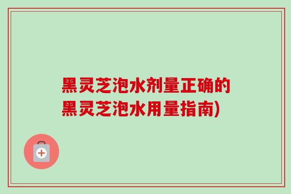 黑灵芝泡水剂量正确的黑灵芝泡水用量指南)