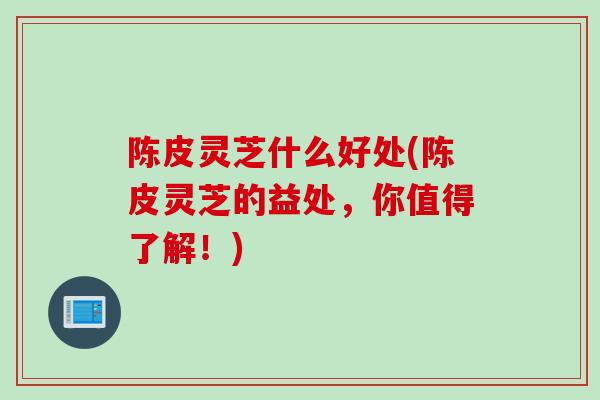 陈皮灵芝什么好处(陈皮灵芝的益处，你值得了解！)