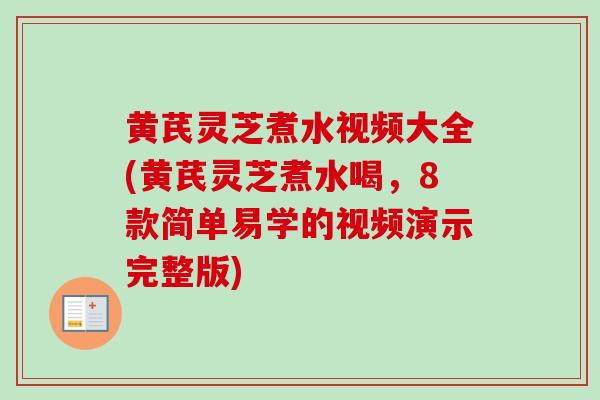 黄芪灵芝煮水视频大全(黄芪灵芝煮水喝，8款简单易学的视频演示完整版)