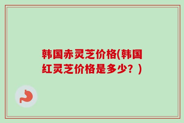 韩国赤灵芝价格(韩国红灵芝价格是多少？)