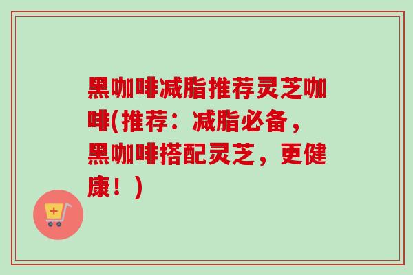 黑咖啡减脂推荐灵芝咖啡(推荐：减脂必备，黑咖啡搭配灵芝，更健康！)