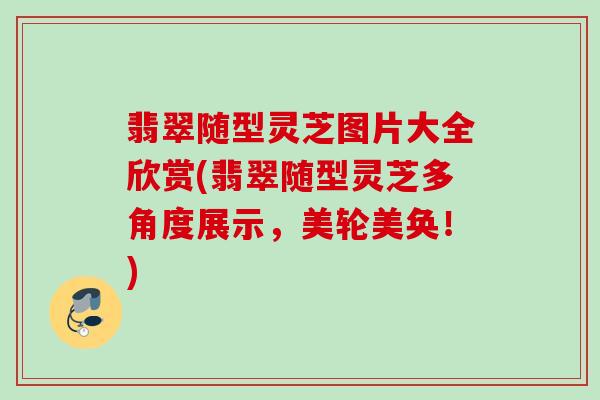 翡翠随型灵芝图片大全欣赏(翡翠随型灵芝多角度展示，美轮美奂！)