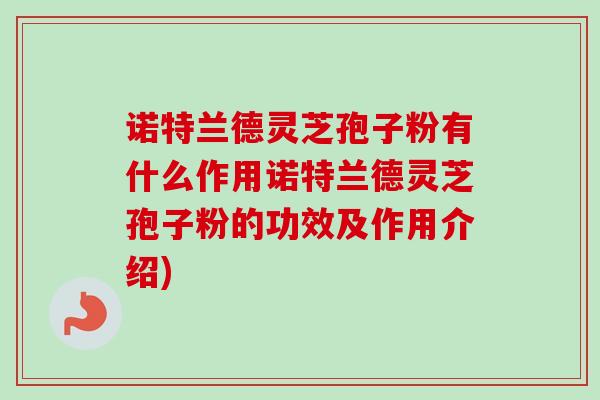 诺特兰德灵芝孢子粉有什么作用诺特兰德灵芝孢子粉的功效及作用介绍)