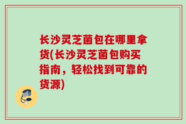 长沙灵芝菌包在哪里拿货(长沙灵芝菌包购买指南，轻松找到可靠的货源)