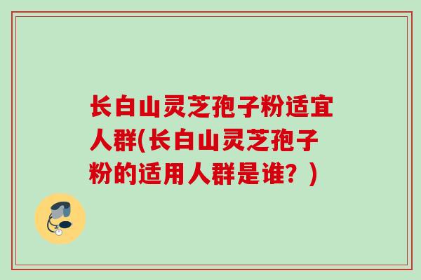 长白山灵芝孢子粉适宜人群(长白山灵芝孢子粉的适用人群是谁？)