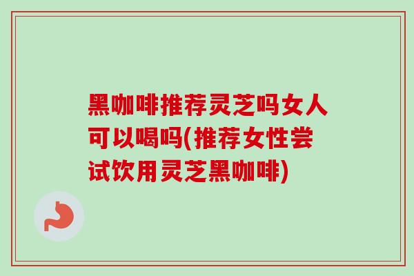 黑咖啡推荐灵芝吗女人可以喝吗(推荐女性尝试饮用灵芝黑咖啡)