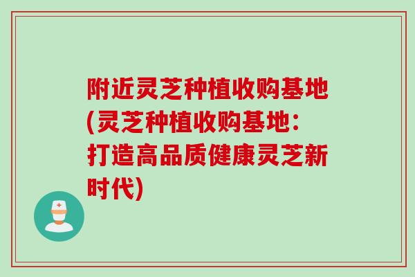 附近灵芝种植收购基地(灵芝种植收购基地：打造高品质健康灵芝新时代)