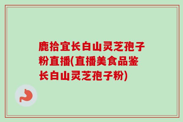 鹿拾宜长白山灵芝孢子粉直播(直播美食品鉴长白山灵芝孢子粉)