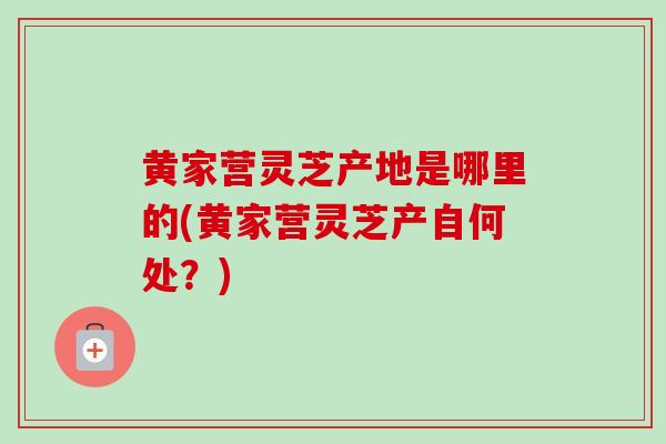黄家营灵芝产地是哪里的(黄家营灵芝产自何处？)