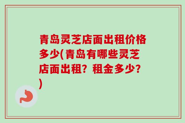 青岛灵芝店面出租价格多少(青岛有哪些灵芝店面出租？租金多少？)