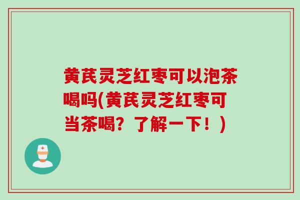 黄芪灵芝红枣可以泡茶喝吗(黄芪灵芝红枣可当茶喝？了解一下！)