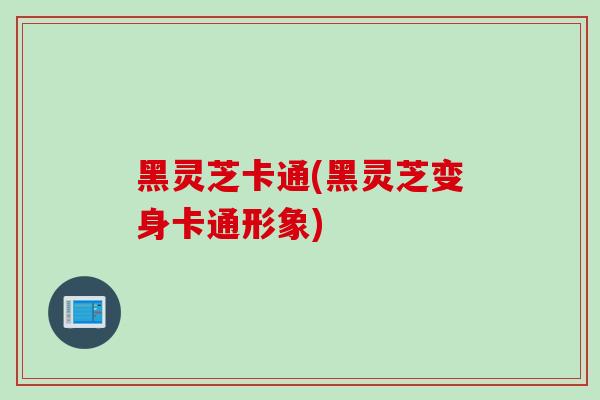 黑灵芝卡通(黑灵芝变身卡通形象)