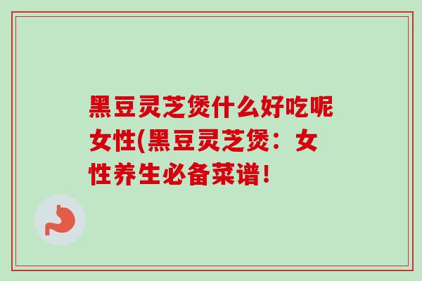 黑豆灵芝煲什么好吃呢女性(黑豆灵芝煲：女性养生必备菜谱！