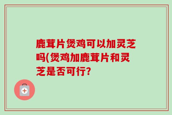 鹿茸片煲鸡可以加灵芝吗(煲鸡加鹿茸片和灵芝是否可行？