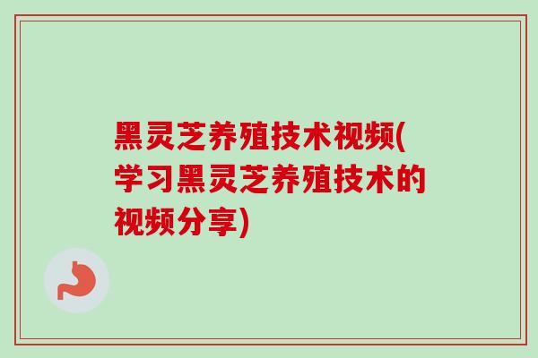 黑灵芝养殖技术视频(学习黑灵芝养殖技术的视频分享)