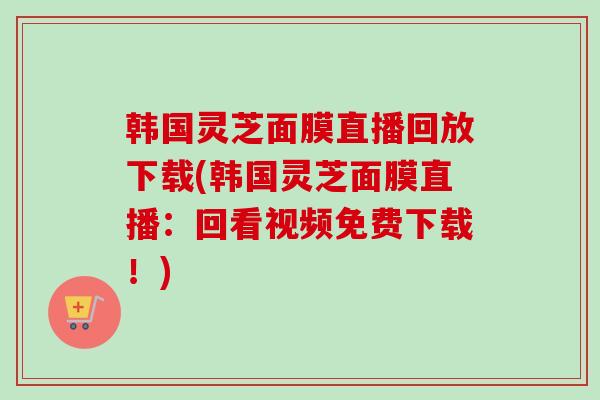 韩国灵芝面膜直播回放下载(韩国灵芝面膜直播:回看视频免费下载!) 韩国灵芝面膜直播回放下载(韩国灵芝面膜直播:回看视频免费下载!)