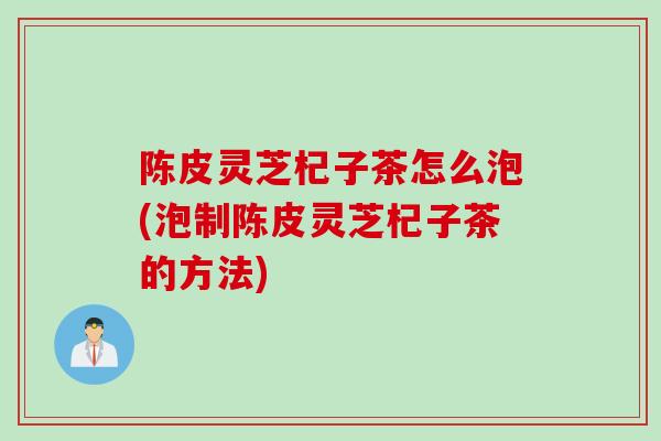 陈皮灵芝杞子茶怎么泡(泡制陈皮灵芝杞子茶的方法)