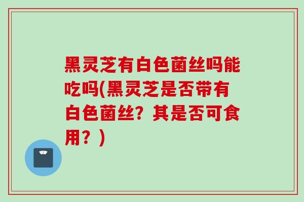 黑灵芝有白色菌丝吗能吃吗(黑灵芝是否带有白色菌丝？其是否可食用？)