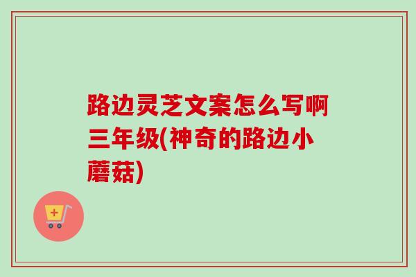 路边灵芝文案怎么写啊三年级(神奇的路边小蘑菇)