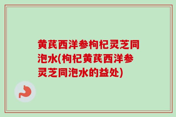 黄芪西洋参枸杞灵芝同泡水(枸杞黄芪西洋参灵芝同泡水的益处)