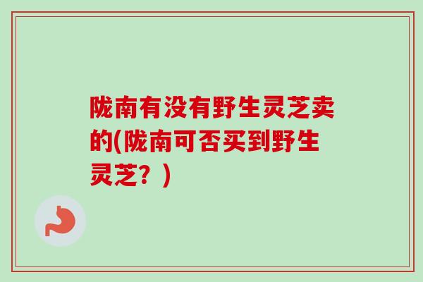 陇南有没有野生灵芝卖的(陇南可否买到野生灵芝？)