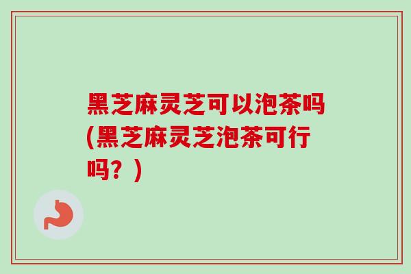 黑芝麻灵芝可以泡茶吗(黑芝麻灵芝泡茶可行吗？)
