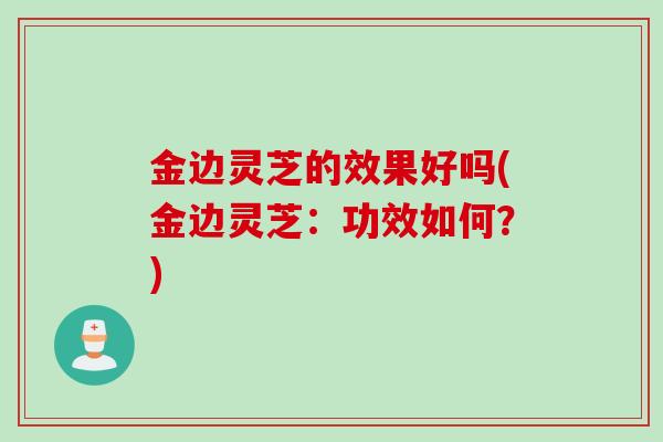 金边灵芝的效果好吗(金边灵芝:功效如何?) 金边灵芝的效果好吗(金边灵芝:功效如何?)