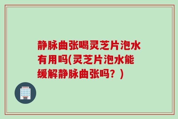 静脉曲张喝灵芝片泡水有用吗(灵芝片泡水能缓解静脉曲张吗？)