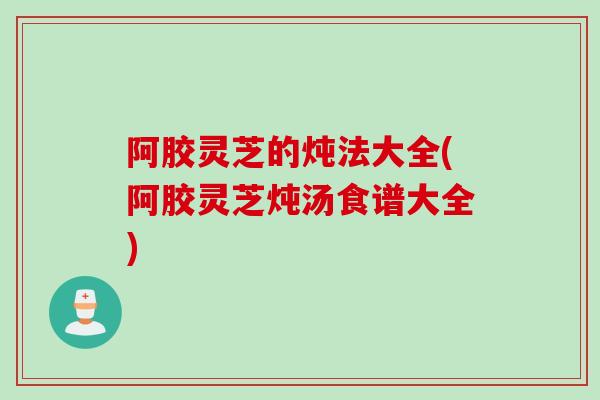 阿胶灵芝的炖法大全(阿胶灵芝炖汤食谱大全)
