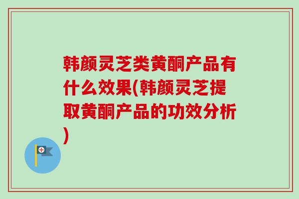 韩颜灵芝类黄酮产品有什么效果(韩颜灵芝提取黄酮产品的功效分析)