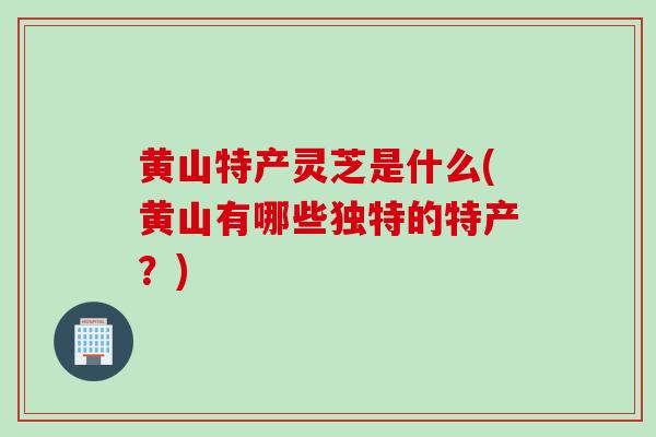 黄山特产灵芝是什么(黄山有哪些独特的特产？)