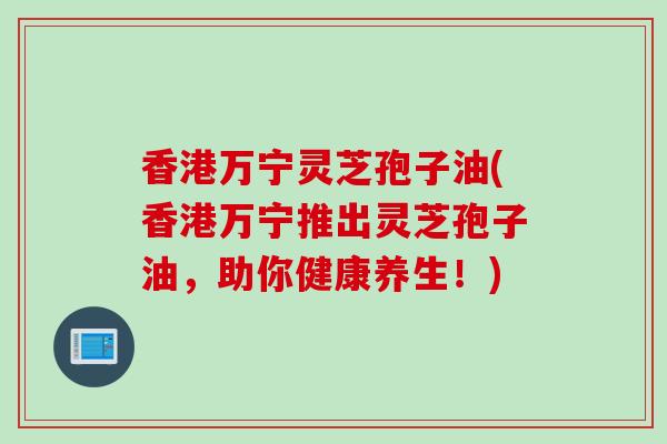 香港万宁灵芝孢子油(香港万宁推出灵芝孢子油，助你健康养生！)