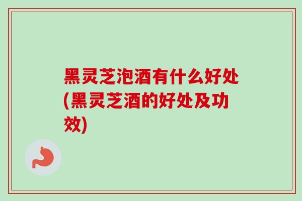 黑灵芝泡酒有什么好处(黑灵芝酒的好处及功效)