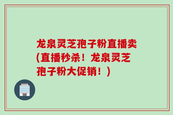 龙泉灵芝孢子粉直播卖(直播秒杀！龙泉灵芝孢子粉大促销！)