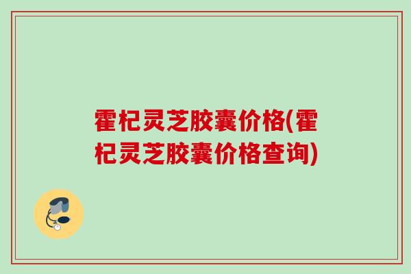 霍杞灵芝胶囊价格(霍杞灵芝胶囊价格查询)