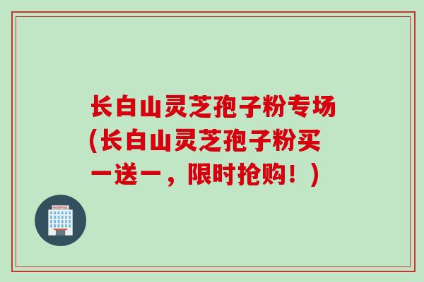 长白山灵芝孢子粉专场(长白山灵芝孢子粉买一送一，限时抢购！)