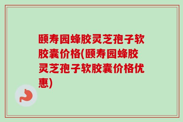 颐寿园蜂胶灵芝孢子软胶囊价格(颐寿园蜂胶灵芝孢子软胶囊价格优惠)
