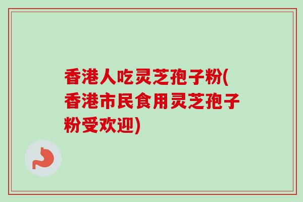 香港人吃灵芝孢子粉(香港市民食用灵芝孢子粉受欢迎)