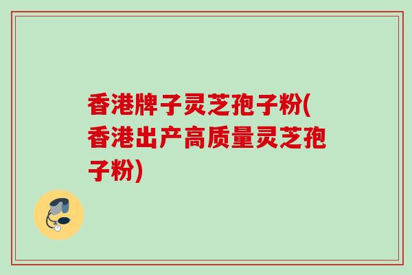 香港牌子灵芝孢子粉(香港出产高质量灵芝孢子粉)