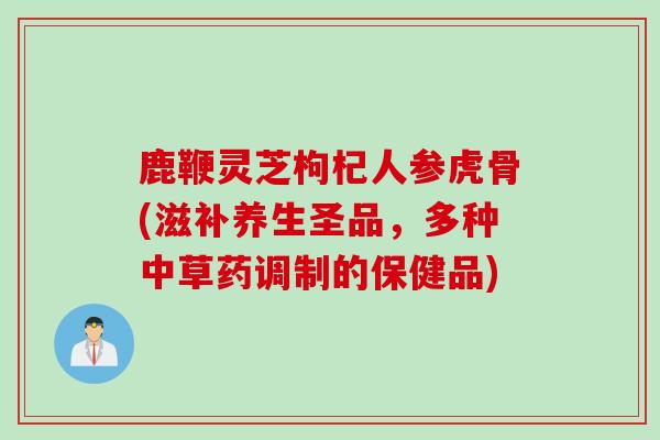 鹿鞭灵芝枸杞人参虎骨(滋补养生圣品,多种中草药调制的保健品) 鹿鞭灵芝枸杞人参虎骨(滋补养生圣品,多种中草药调制的保健品)