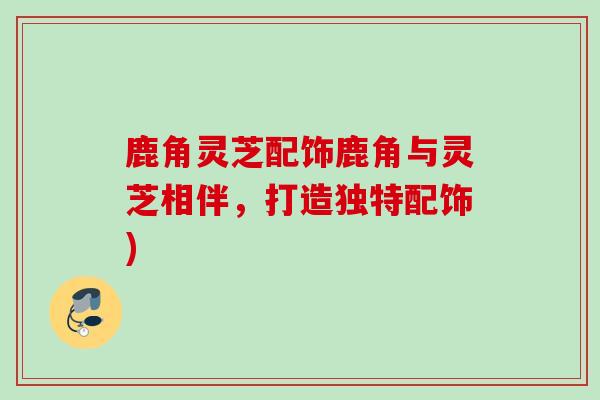 鹿角灵芝配饰鹿角与灵芝相伴，打造独特配饰)