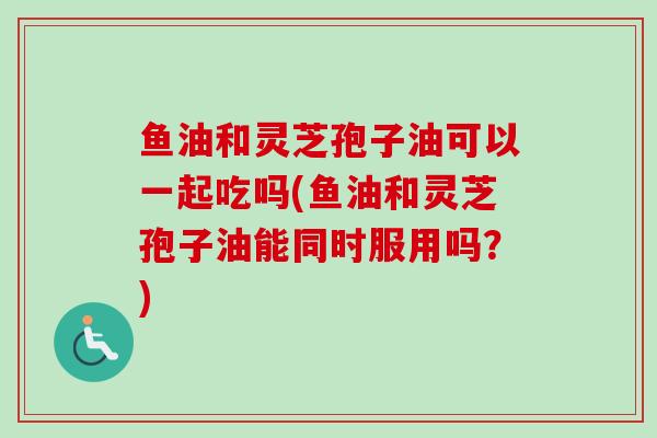 鱼油和灵芝孢子油可以一起吃吗(鱼油和灵芝孢子油能同时服用吗？)