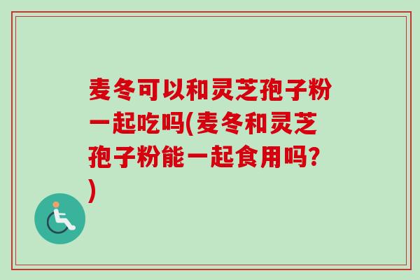 麦冬可以和灵芝孢子粉一起吃吗(麦冬和灵芝孢子粉能一起食用吗？)